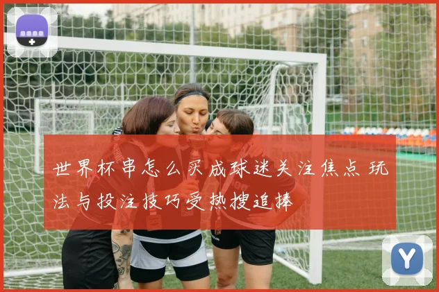 世界杯串怎么买成球迷关注焦点 玩法与投注技巧受热搜追捧