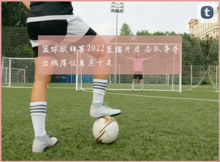 篮球欧锦赛2022直播开启 各队争夺出线席位看点十足