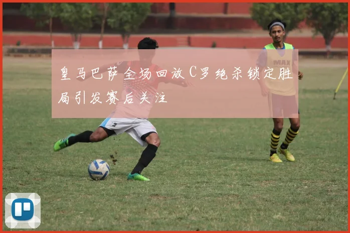 皇马巴萨全场回放 C罗绝杀锁定胜局引发赛后关注