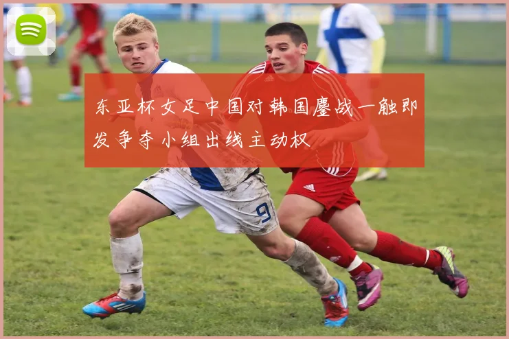 东亚杯女足中国对韩国鏖战一触即发争夺小组出线主动权