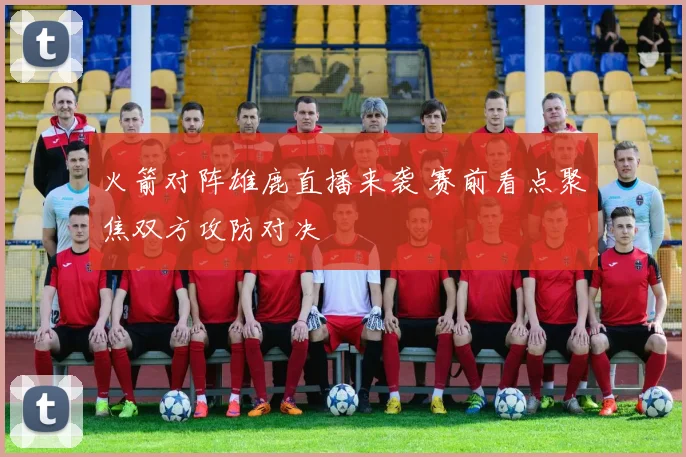 火箭对阵雄鹿直播来袭 赛前看点聚焦双方攻防对决