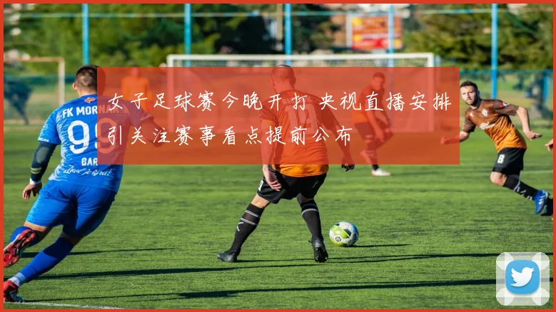 女子足球赛今晚开打 央视直播安排引关注赛事看点提前公布