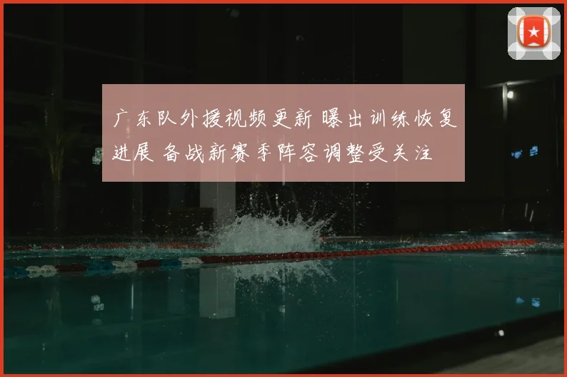 广东队外援视频更新 曝出训练恢复进展 备战新赛季阵容调整受关注