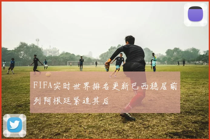 FIFA实时世界排名更新巴西稳居前列阿根廷紧追其后