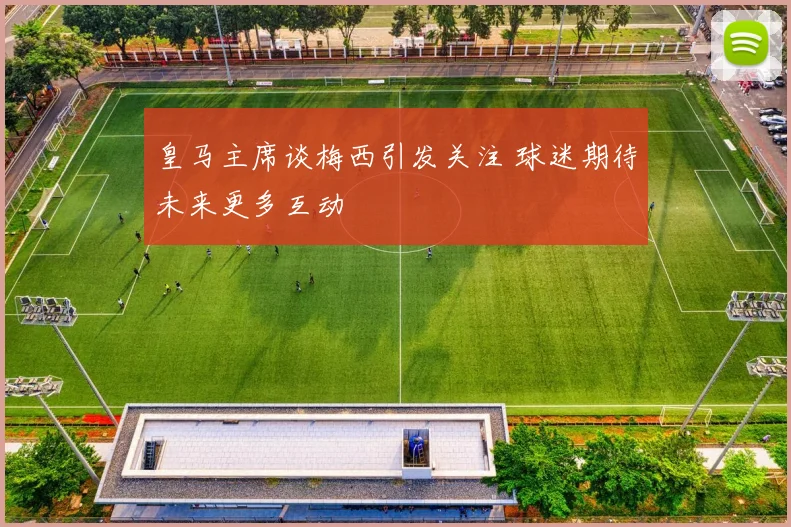 皇马主席谈梅西引发关注 球迷期待未来更多互动
