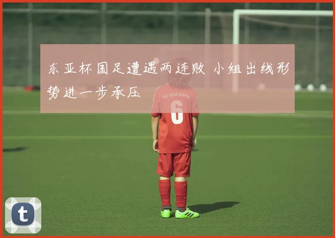 东亚杯国足遭遇两连败 小组出线形势进一步承压