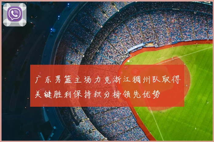 广东男篮主场力克浙江稠州队取得关键胜利保持积分榜领先优势