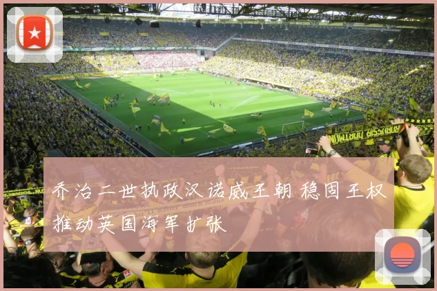 乔治二世执政汉诺威王朝 稳固王权推动英国海军扩张
