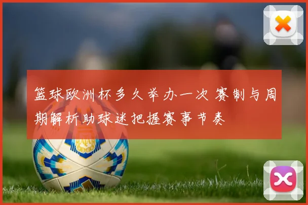 篮球欧洲杯多久举办一次 赛制与周期解析助球迷把握赛事节奏