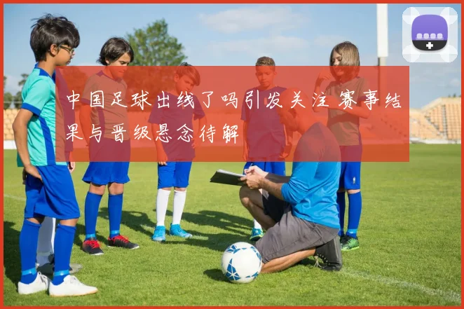 中国足球出线了吗引发关注 赛事结果与晋级悬念待解
