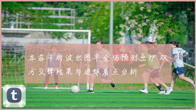 本菲卡对波尔图半全场预测出炉 双方交锋结果与进球看点分析
