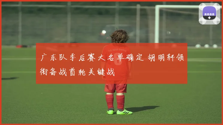 广东队季后赛大名单确定 胡明轩领衔备战首轮关键战